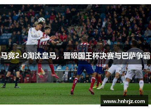 马竞2-0淘汰皇马，晋级国王杯决赛与巴萨争霸