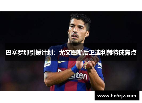 巴塞罗那引援计划：尤文图斯后卫迪利赫特成焦点