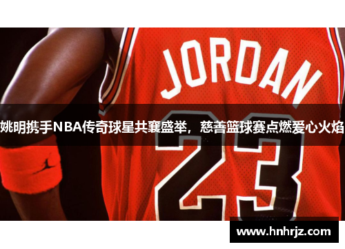 姚明携手NBA传奇球星共襄盛举，慈善篮球赛点燃爱心火焰