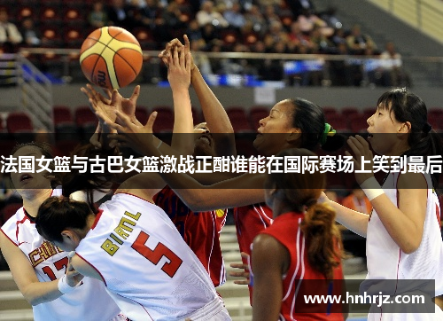 法国女篮与古巴女篮激战正酣谁能在国际赛场上笑到最后