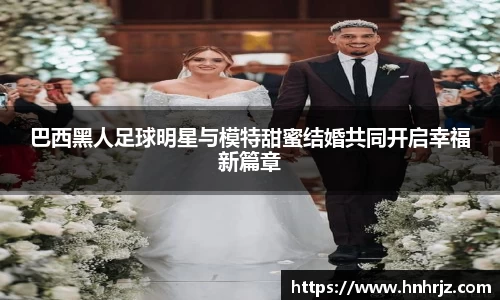巴西黑人足球明星与模特甜蜜结婚共同开启幸福新篇章