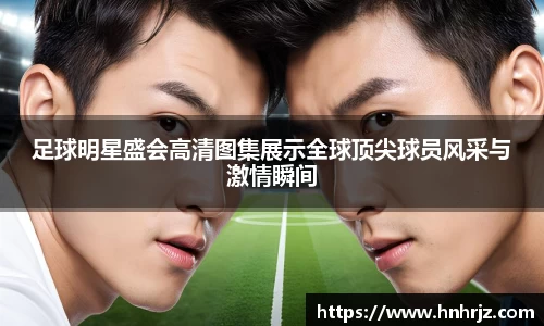 足球明星盛会高清图集展示全球顶尖球员风采与激情瞬间