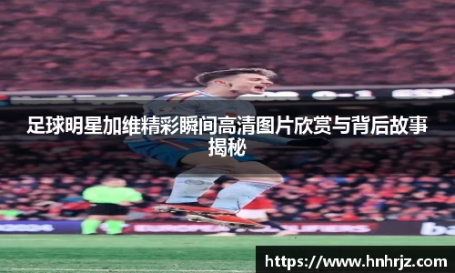 足球明星加维精彩瞬间高清图片欣赏与背后故事揭秘